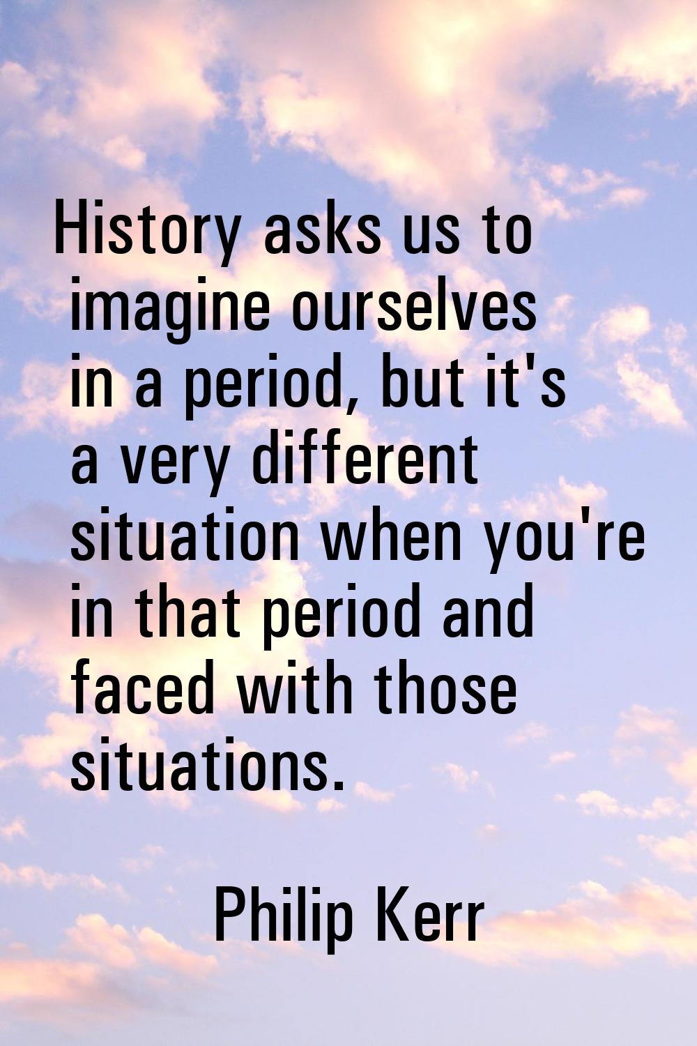 History asks us to imagine ourselves in a period, but it's a very different situation when you're i