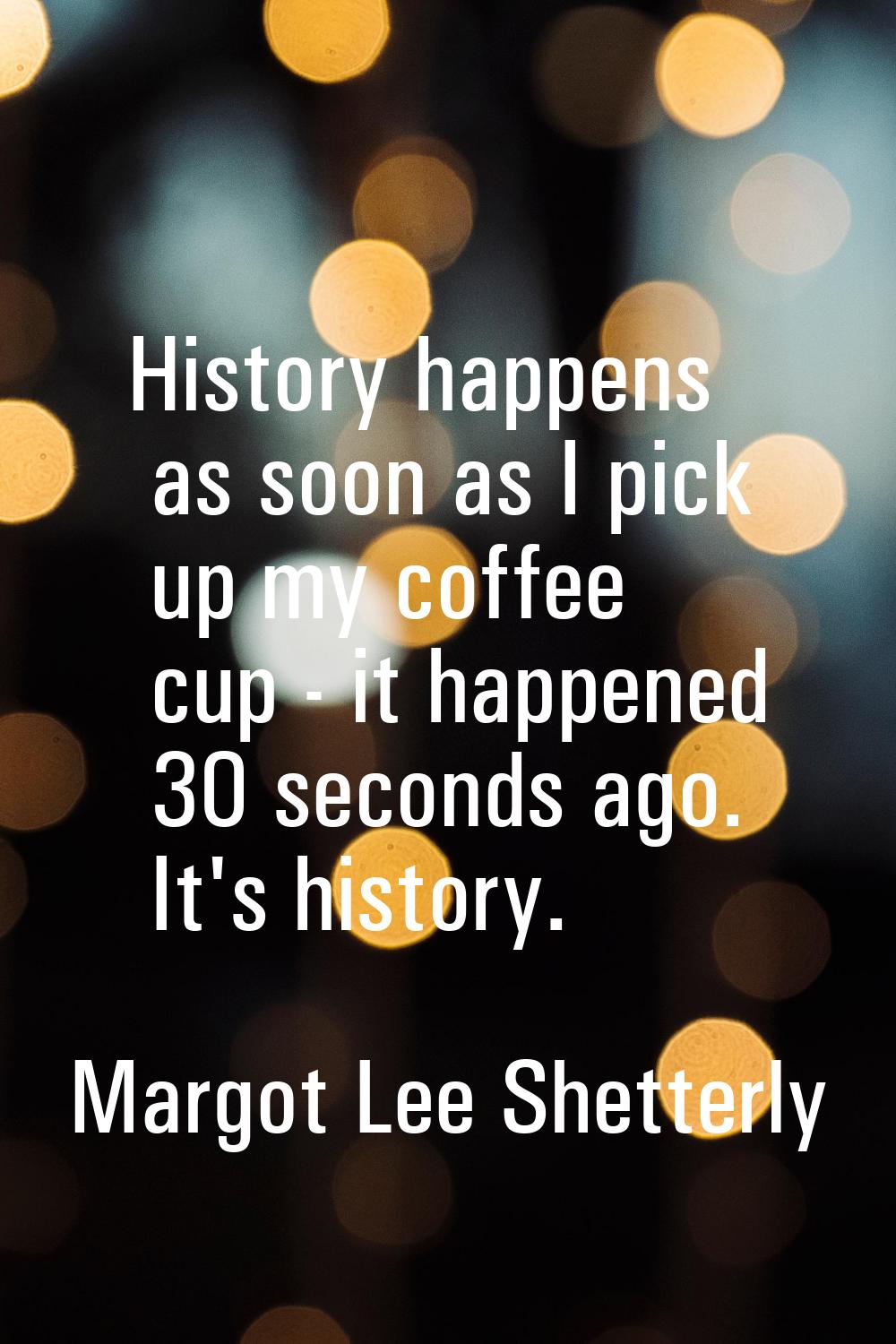 History happens as soon as I pick up my coffee cup - it happened 30 seconds ago. It's history.
