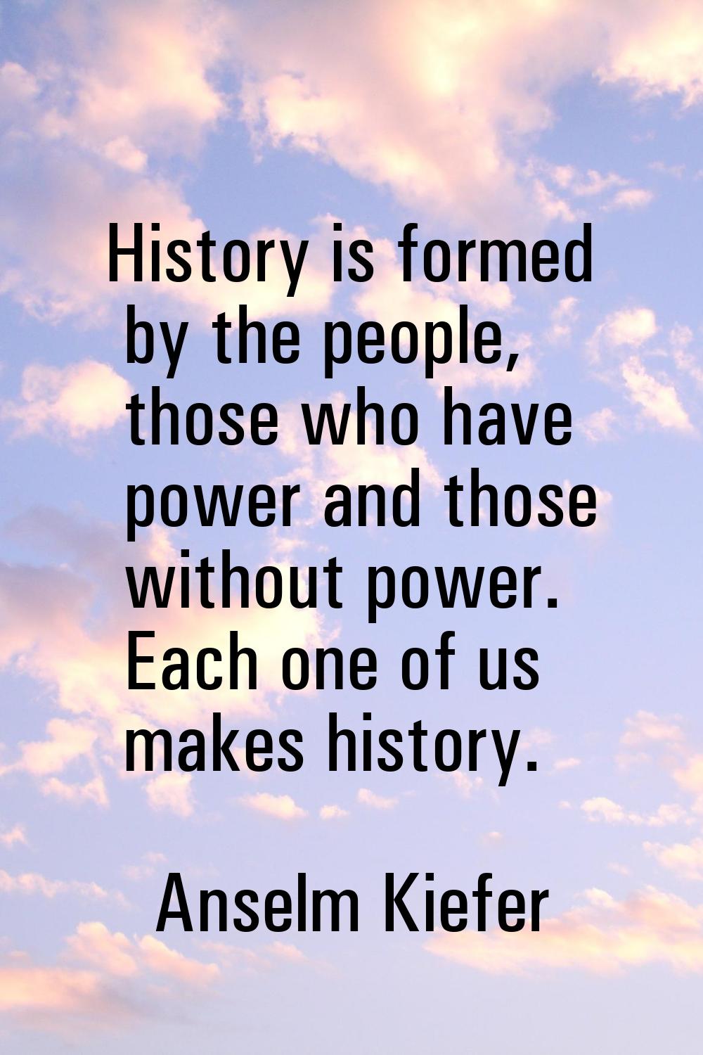 History is formed by the people, those who have power and those without power. Each one of us makes