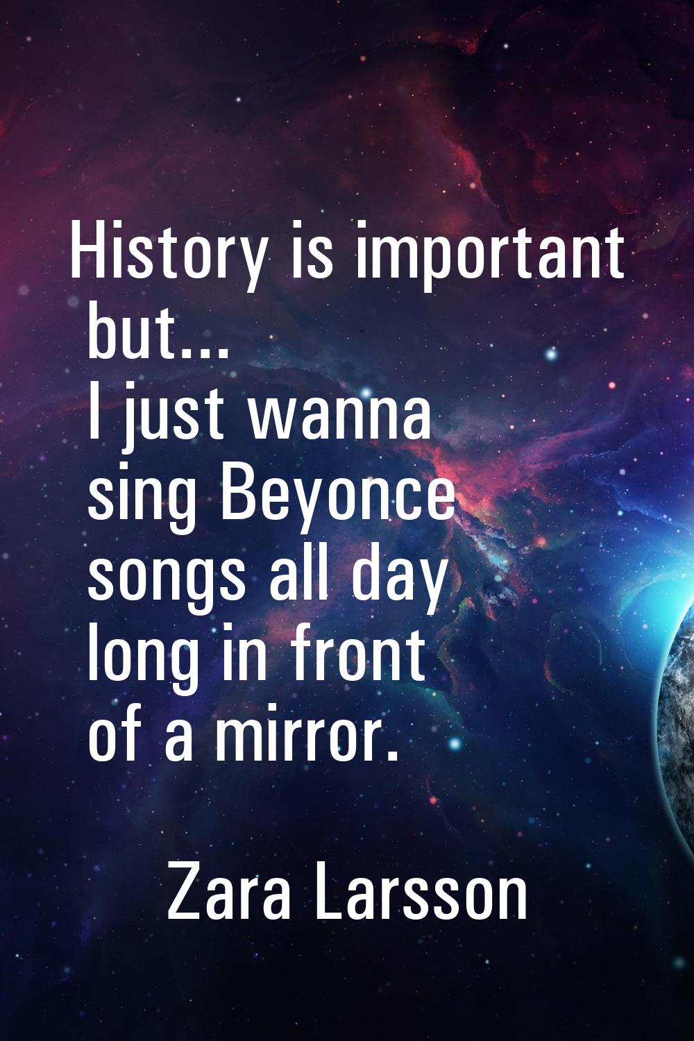 History is important but... I just wanna sing Beyonce songs all day long in front of a mirror.