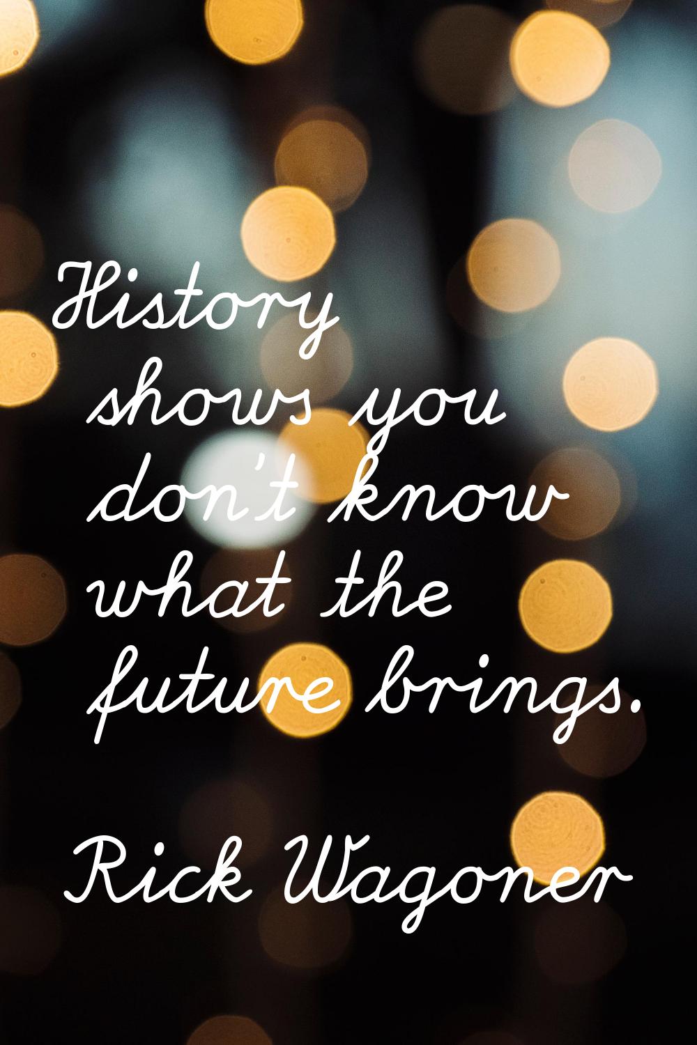 History shows you don't know what the future brings.