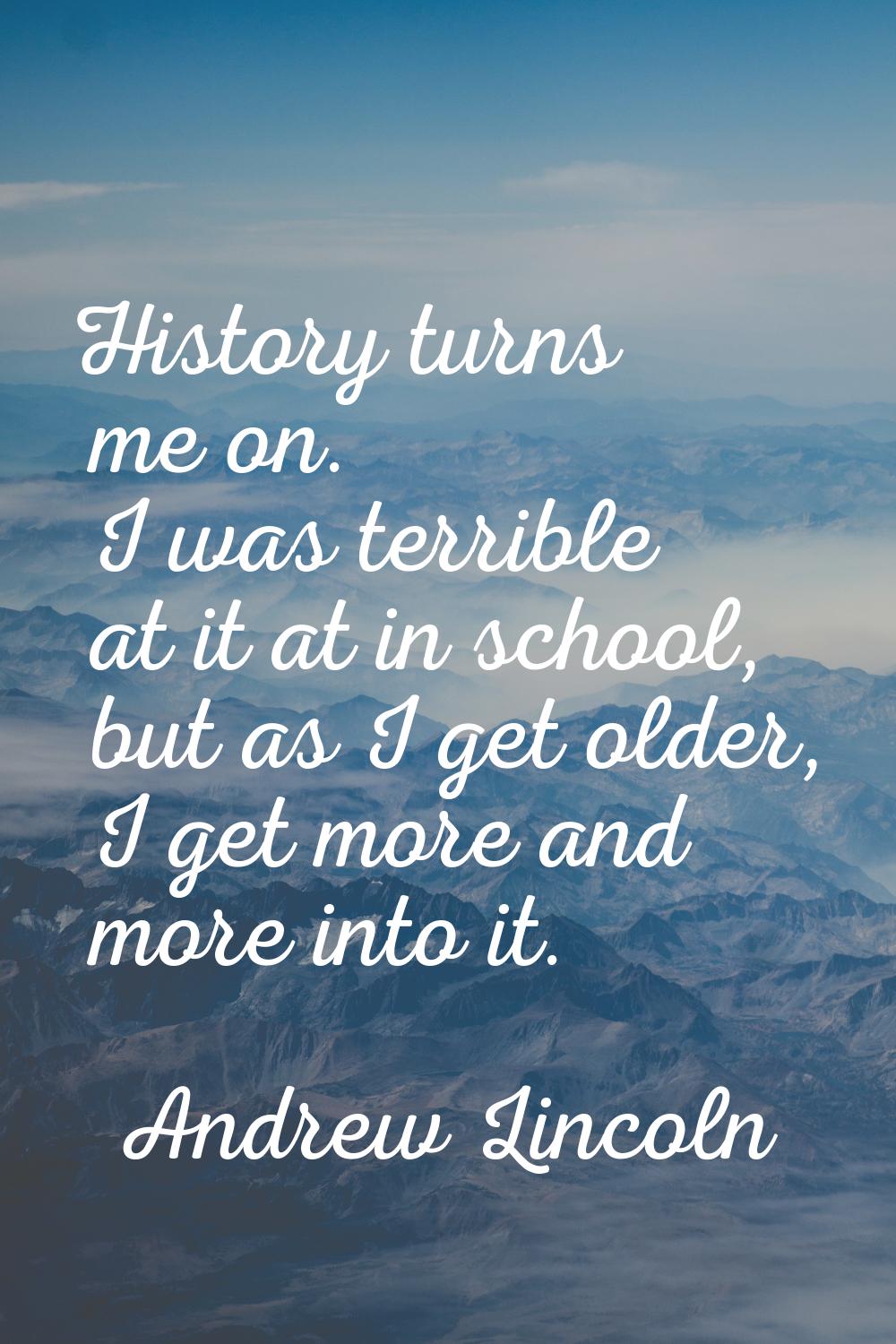 History turns me on. I was terrible at it at in school, but as I get older, I get more and more int