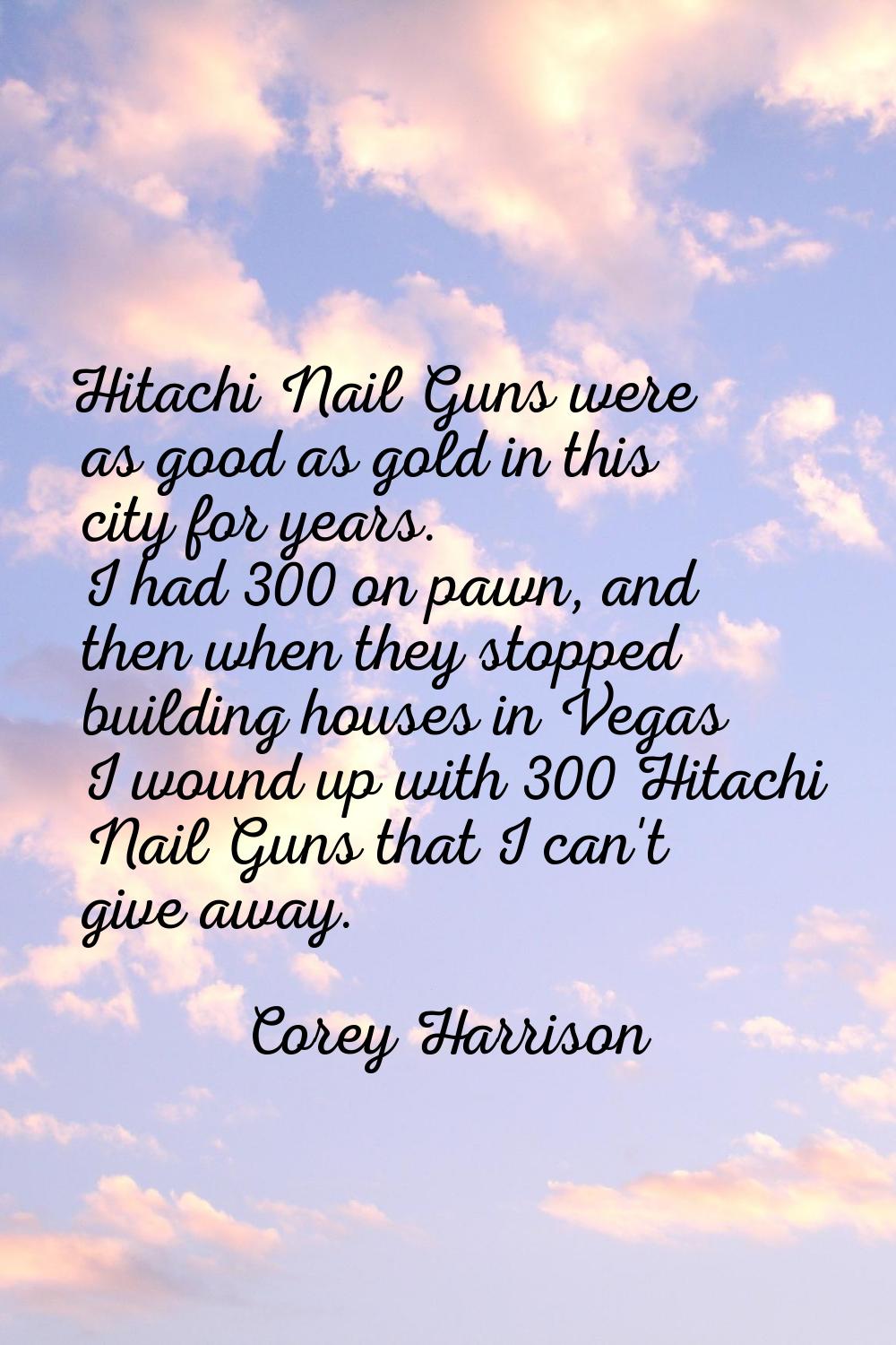 Hitachi Nail Guns were as good as gold in this city for years. I had 300 on pawn, and then when the