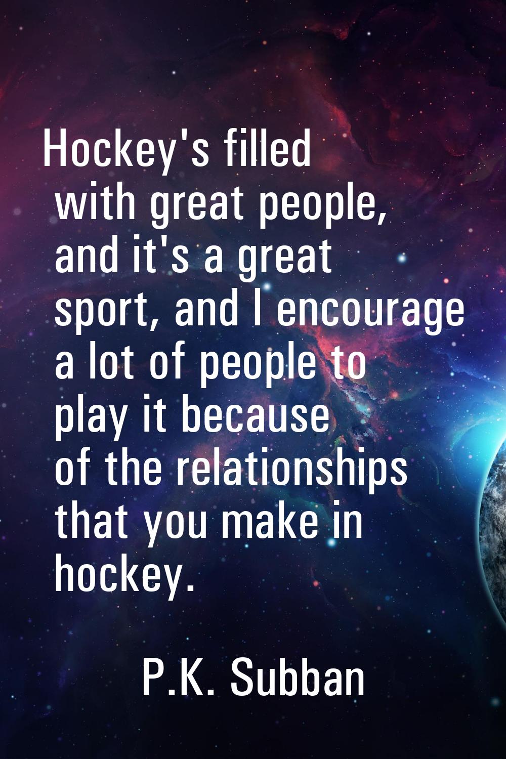 Hockey's filled with great people, and it's a great sport, and I encourage a lot of people to play 