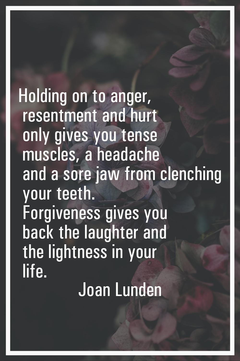 Holding on to anger, resentment and hurt only gives you tense muscles, a headache and a sore jaw fr