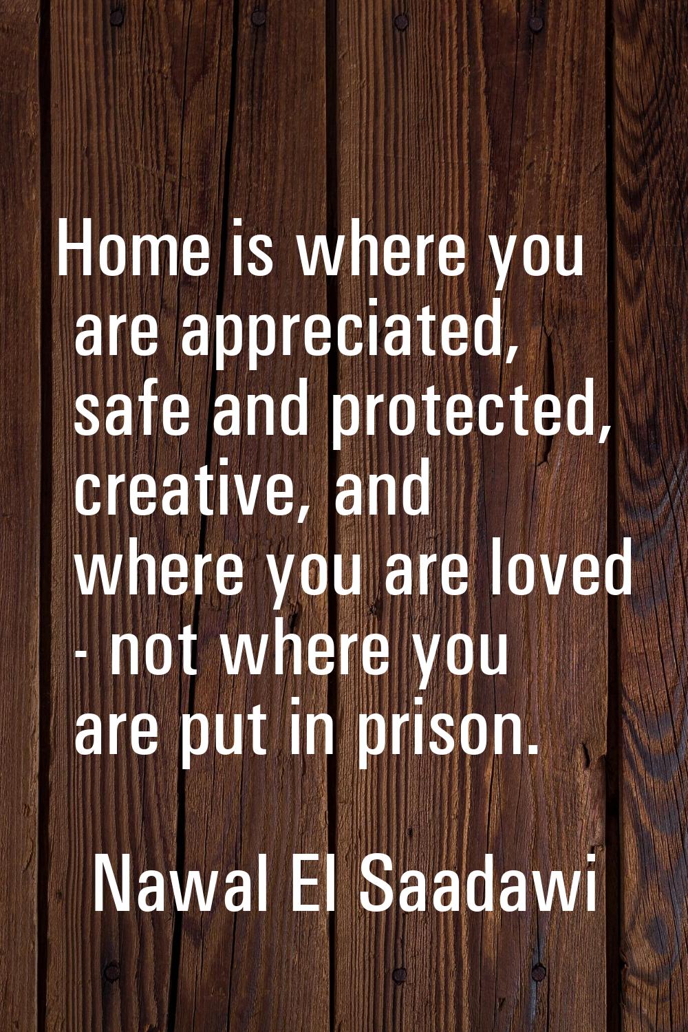 Home is where you are appreciated, safe and protected, creative, and where you are loved - not wher