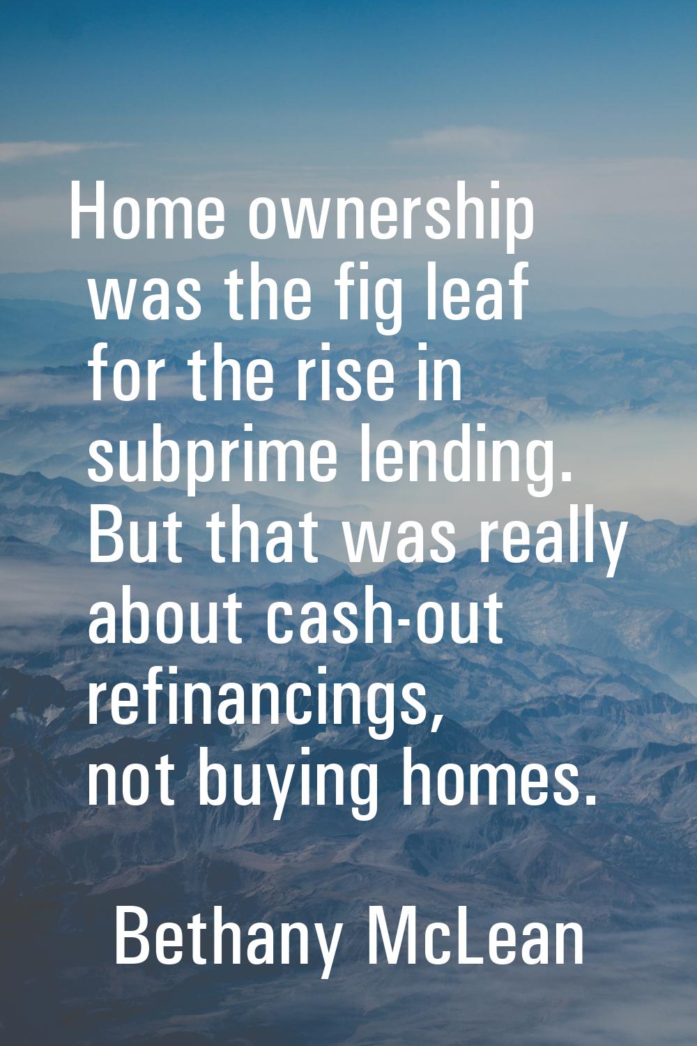 Home ownership was the fig leaf for the rise in subprime lending. But that was really about cash-ou
