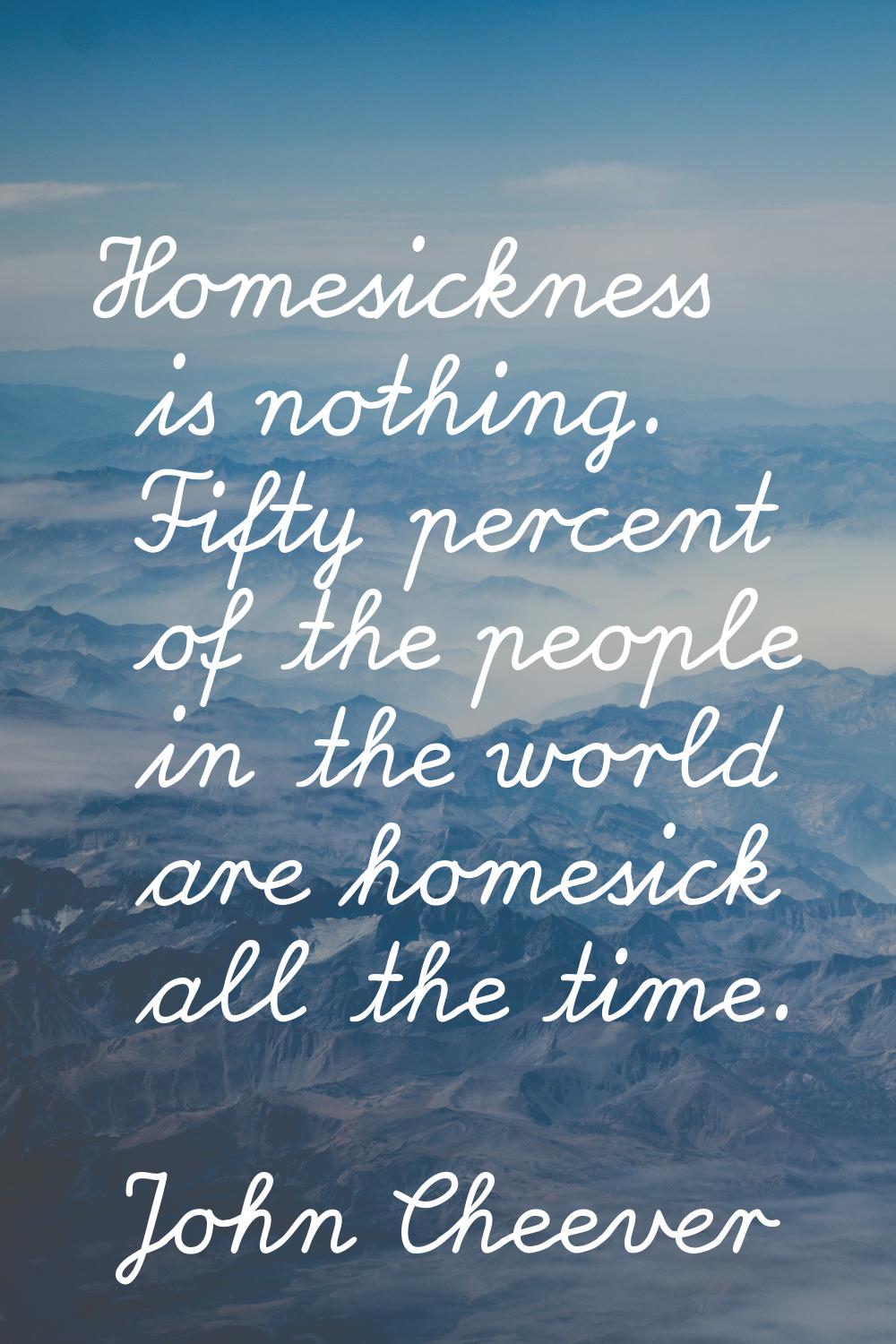 Homesickness is nothing. Fifty percent of the people in the world are homesick all the time.