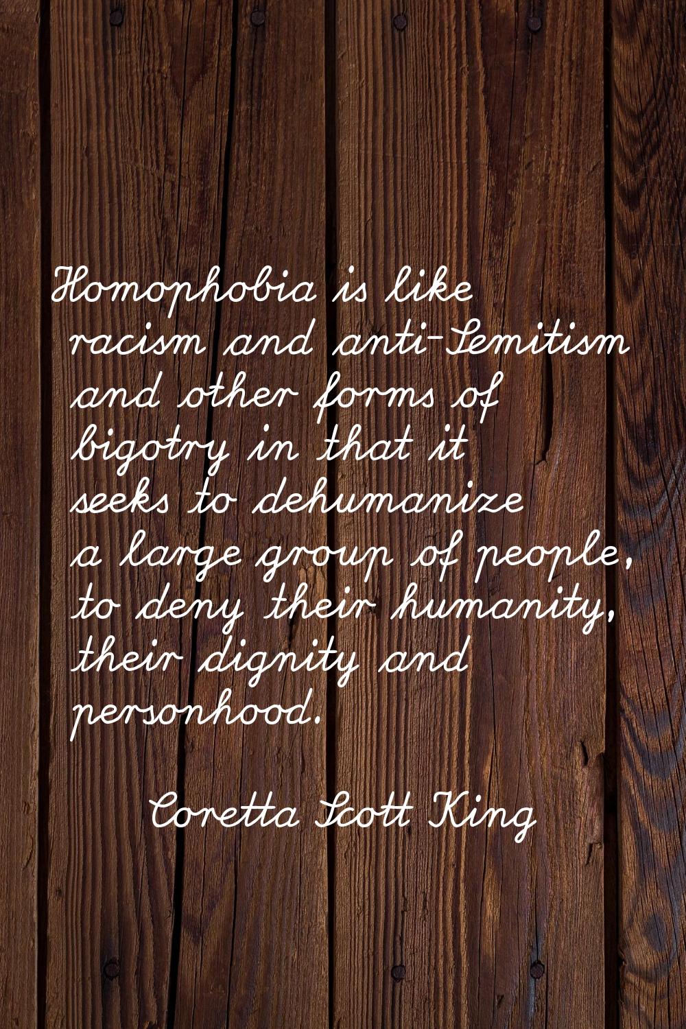 Homophobia is like racism and anti-Semitism and other forms of bigotry in that it seeks to dehumani