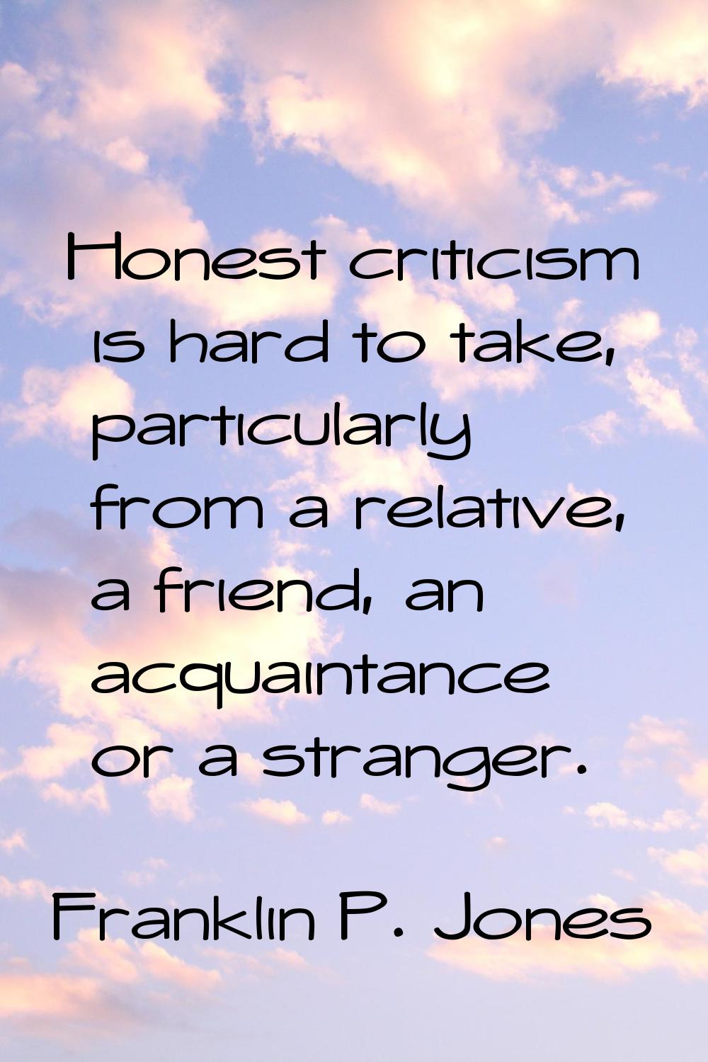Honest criticism is hard to take, particularly from a relative, a friend, an acquaintance or a stra
