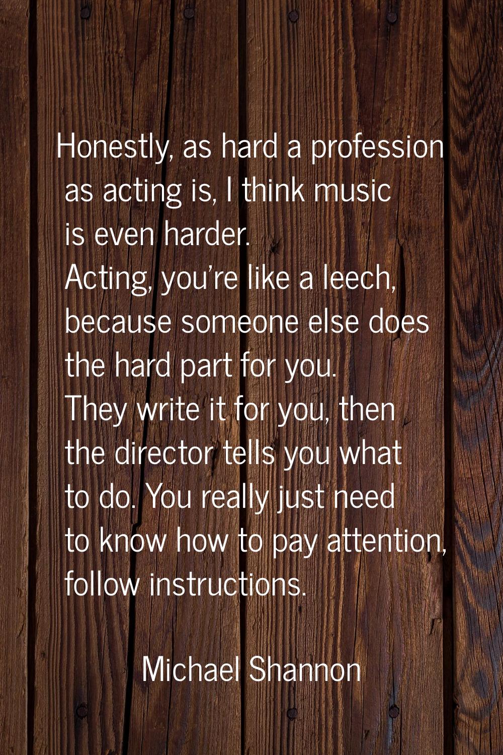 Honestly, as hard a profession as acting is, I think music is even harder. Acting, you're like a le