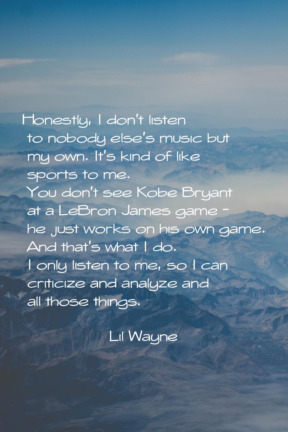 Honestly, I don't listen to nobody else's music but my own. It's kind of like sports to me. You don