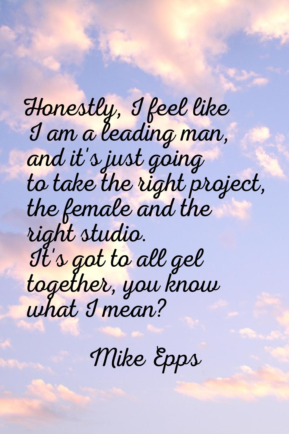 Honestly, I feel like I am a leading man, and it's just going to take the right project, the female