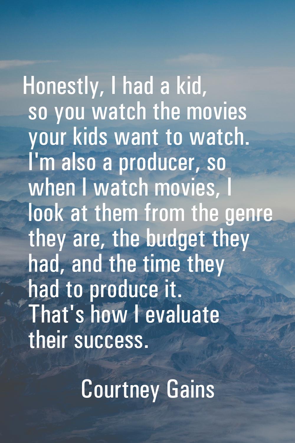 Honestly, I had a kid, so you watch the movies your kids want to watch. I'm also a producer, so whe