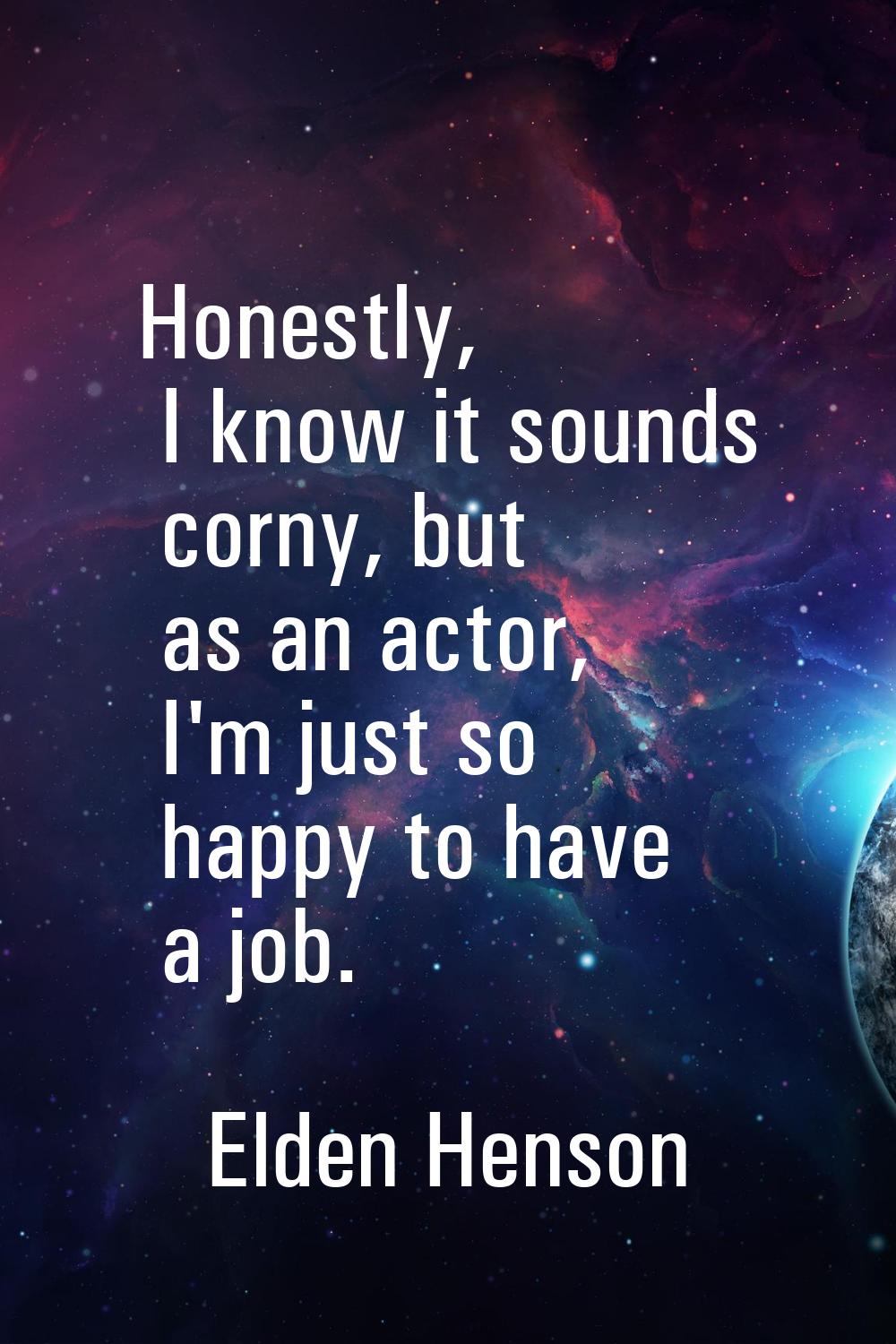 Honestly, I know it sounds corny, but as an actor, I'm just so happy to have a job.