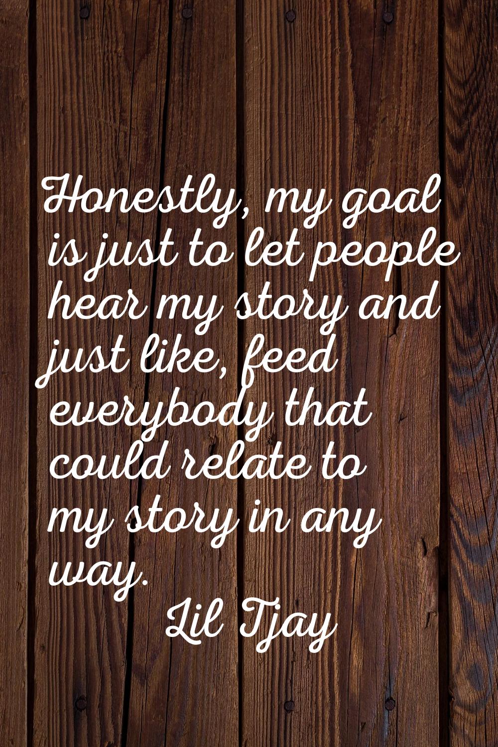 Honestly, my goal is just to let people hear my story and just like, feed everybody that could rela