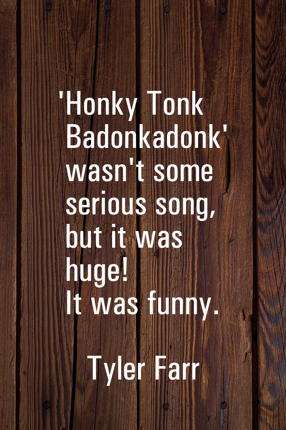 'Honky Tonk Badonkadonk' wasn't some serious song, but it was huge! It was funny.