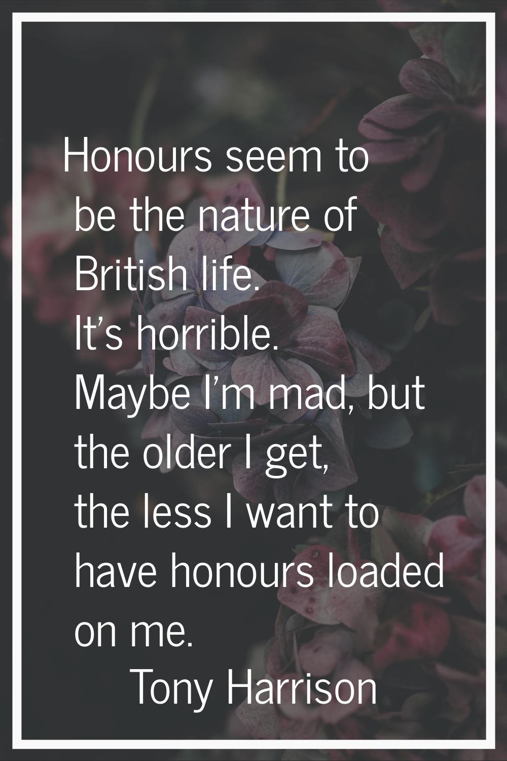 Honours seem to be the nature of British life. It's horrible. Maybe I'm mad, but the older I get, t