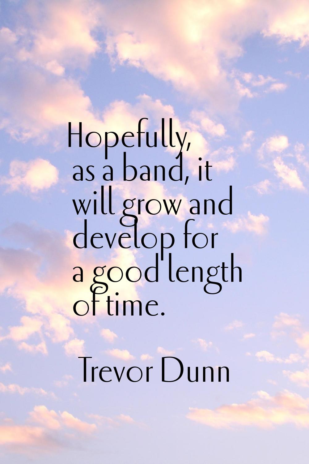 Hopefully, as a band, it will grow and develop for a good length of time.