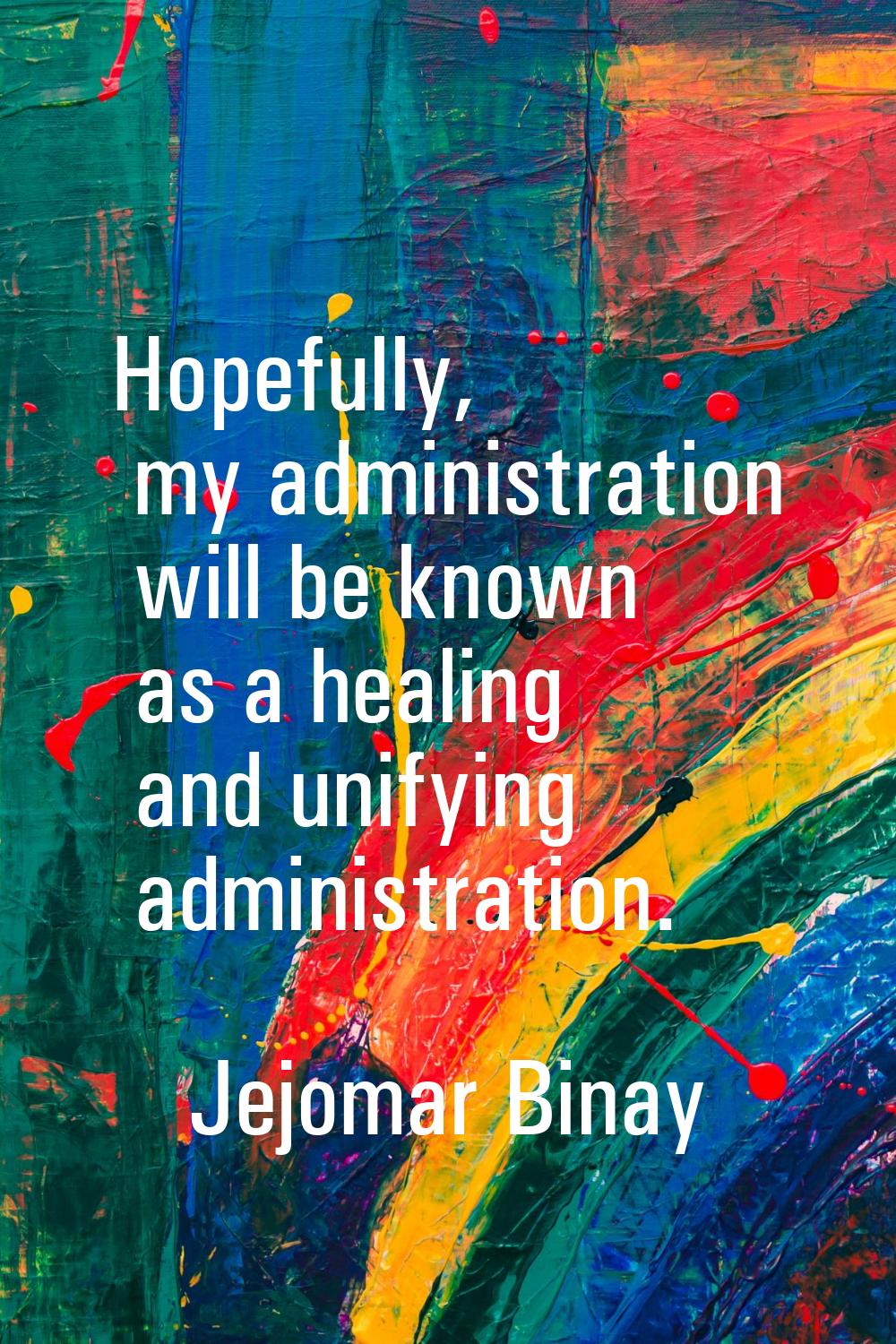 Hopefully, my administration will be known as a healing and unifying administration.