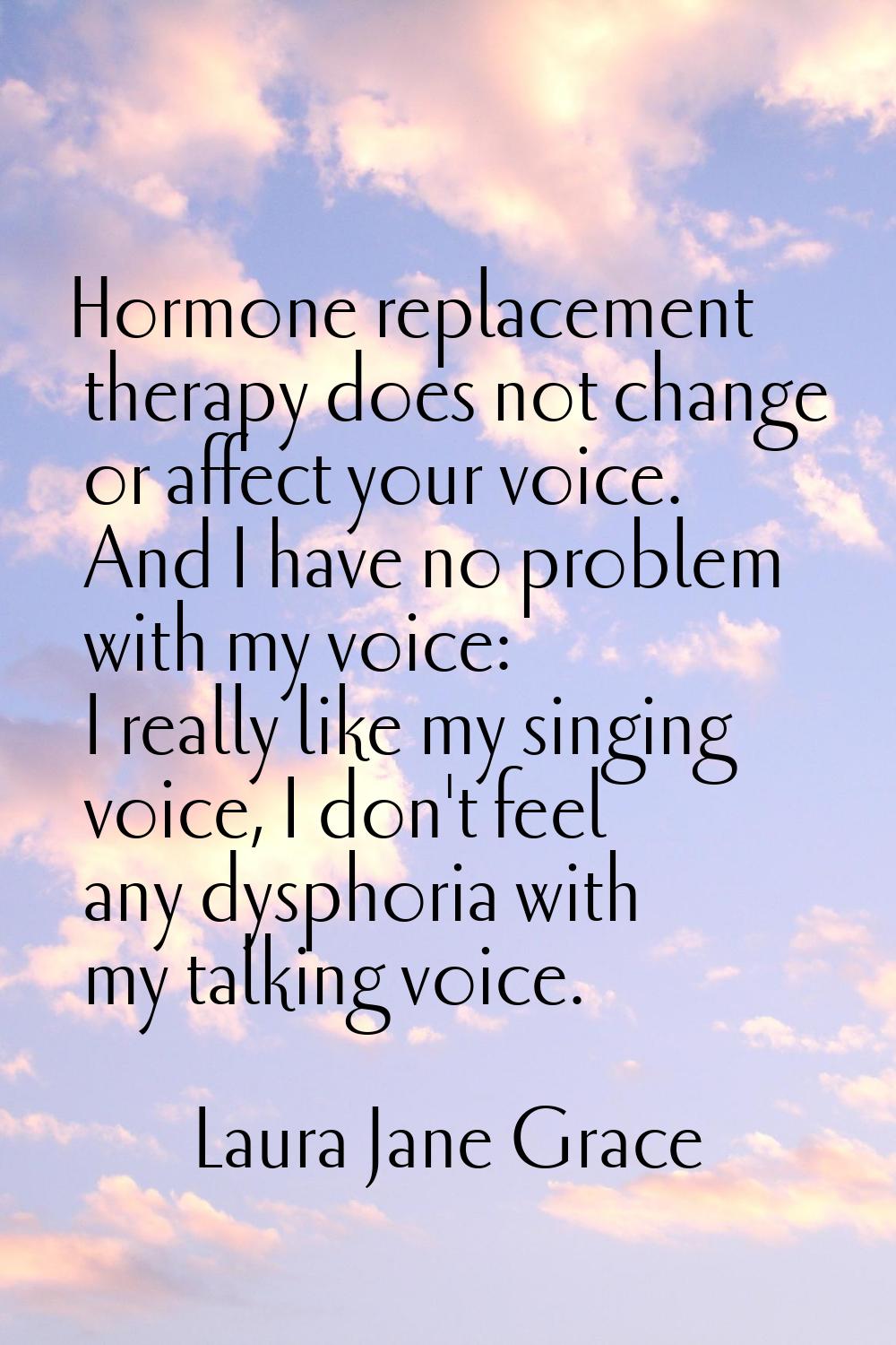 Hormone replacement therapy does not change or affect your voice. And I have no problem with my voi