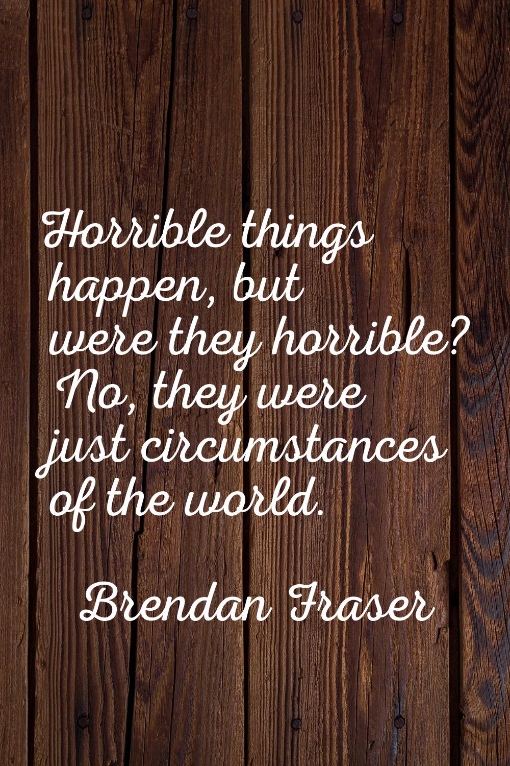 Horrible things happen, but were they horrible? No, they were just circumstances of the world.
