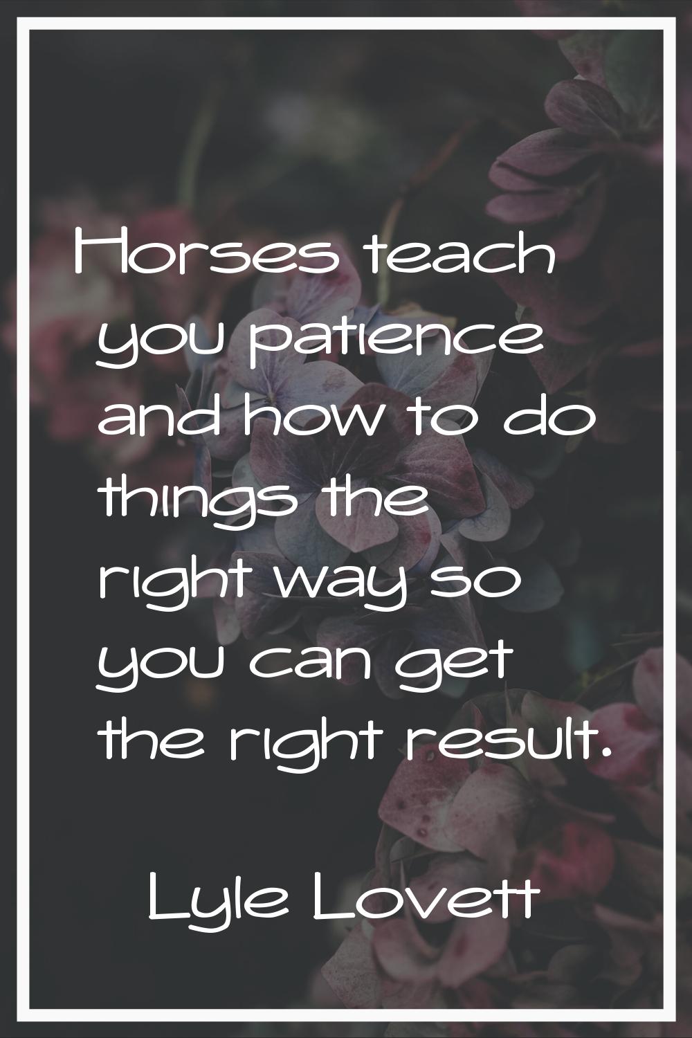 Horses teach you patience and how to do things the right way so you can get the right result.