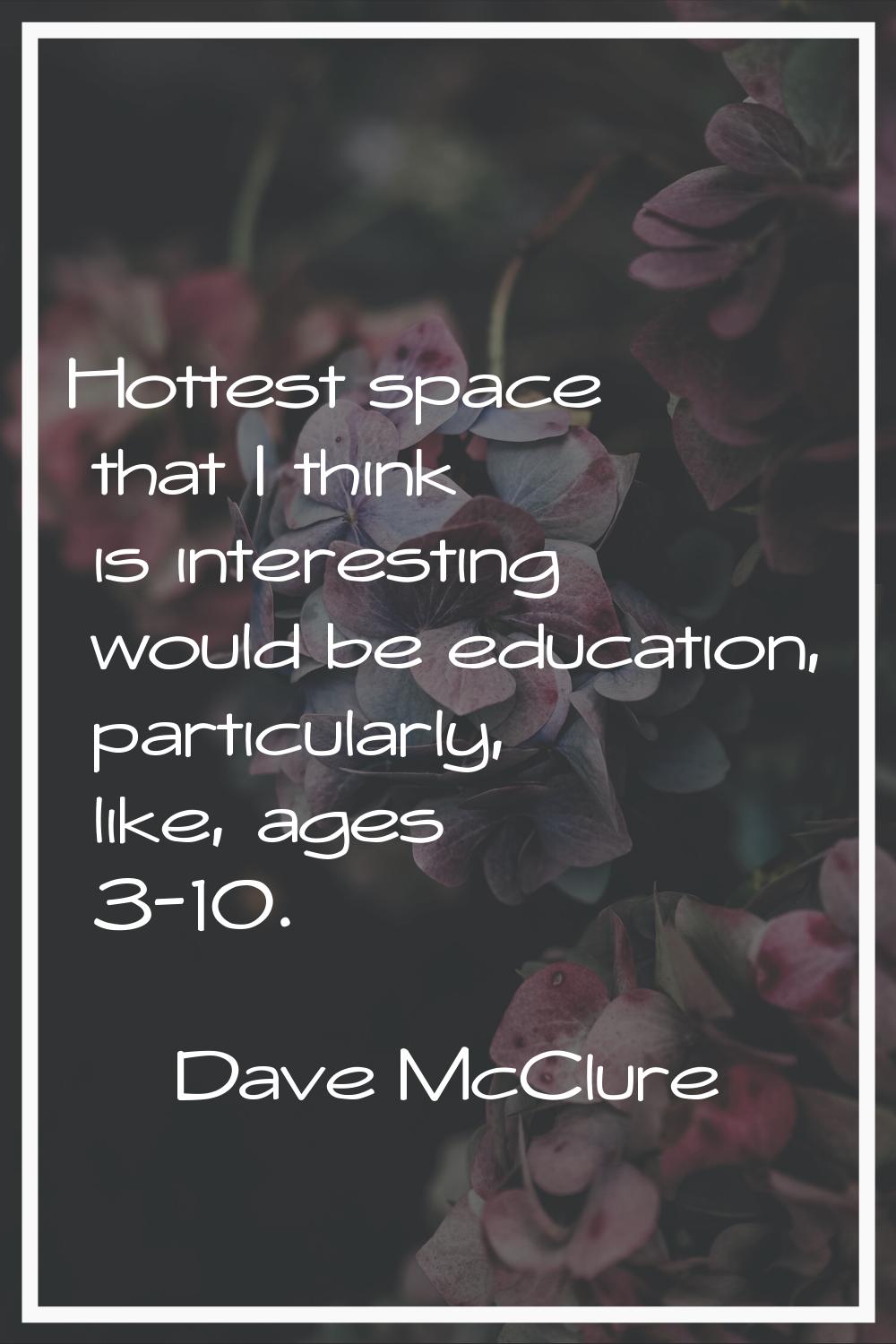 Hottest space that I think is interesting would be education, particularly, like, ages 3-10.
