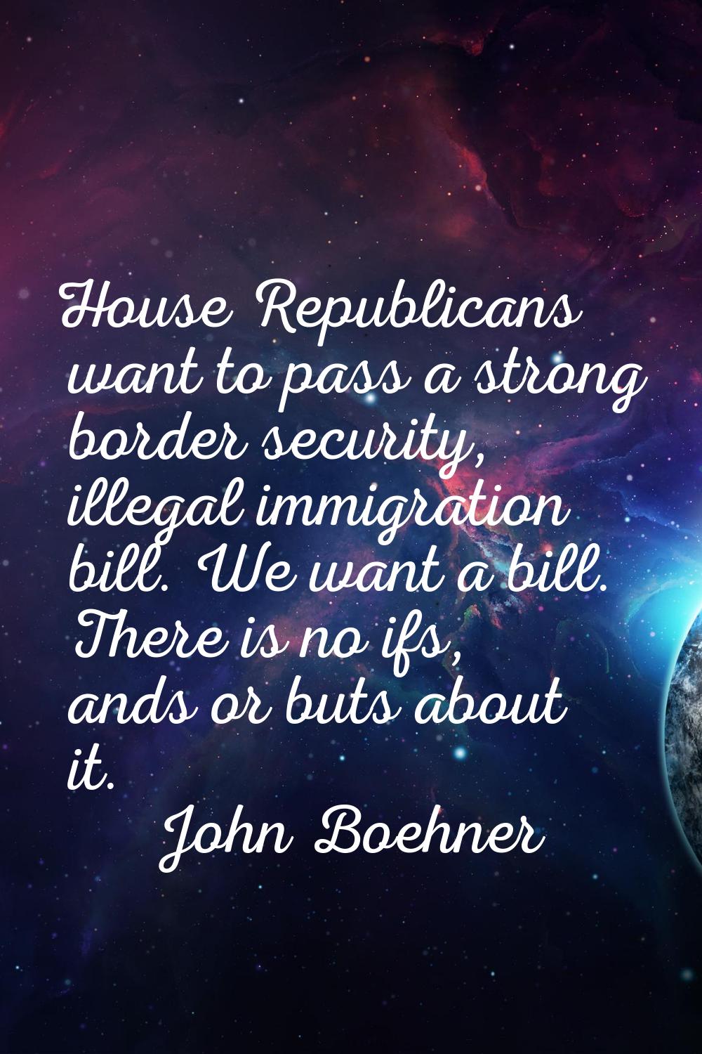 House Republicans want to pass a strong border security, illegal immigration bill. We want a bill. 