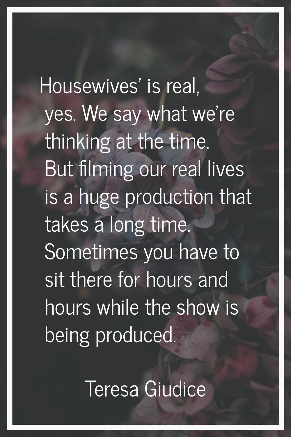 Housewives' is real, yes. We say what we're thinking at the time. But filming our real lives is a h