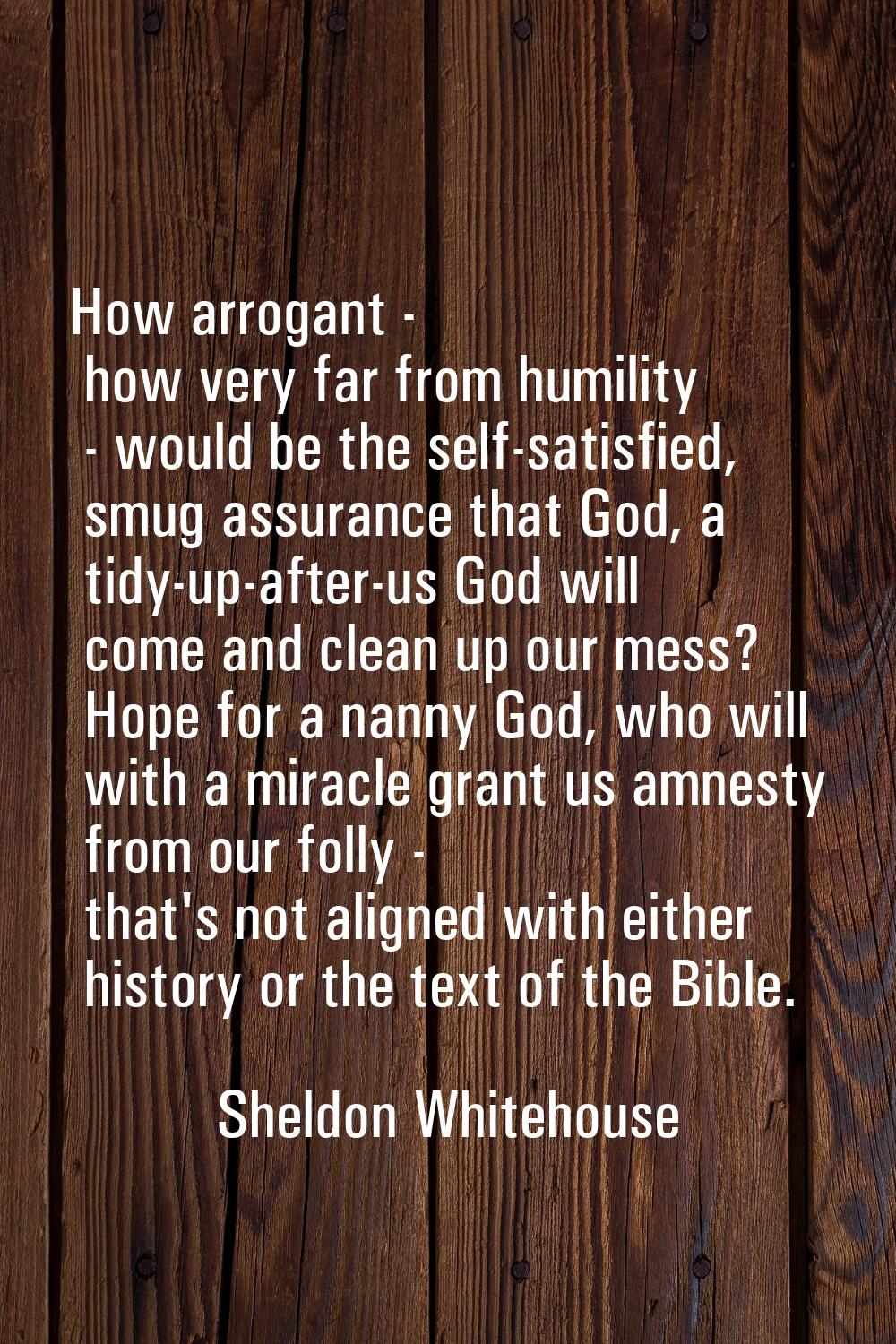 How arrogant - how very far from humility - would be the self-satisfied, smug assurance that God, a