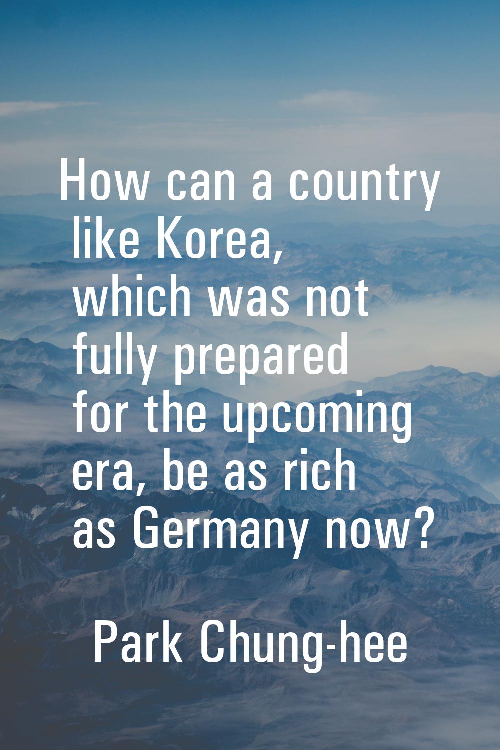 How can a country like Korea, which was not fully prepared for the upcoming era, be as rich as Germ