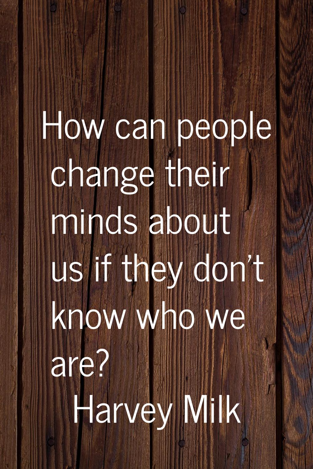 How can people change their minds about us if they don't know who we are?
