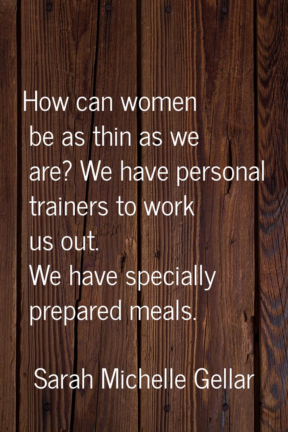 How can women be as thin as we are? We have personal trainers to work us out. We have specially pre