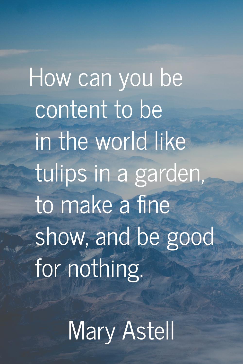 How can you be content to be in the world like tulips in a garden, to make a fine show, and be good