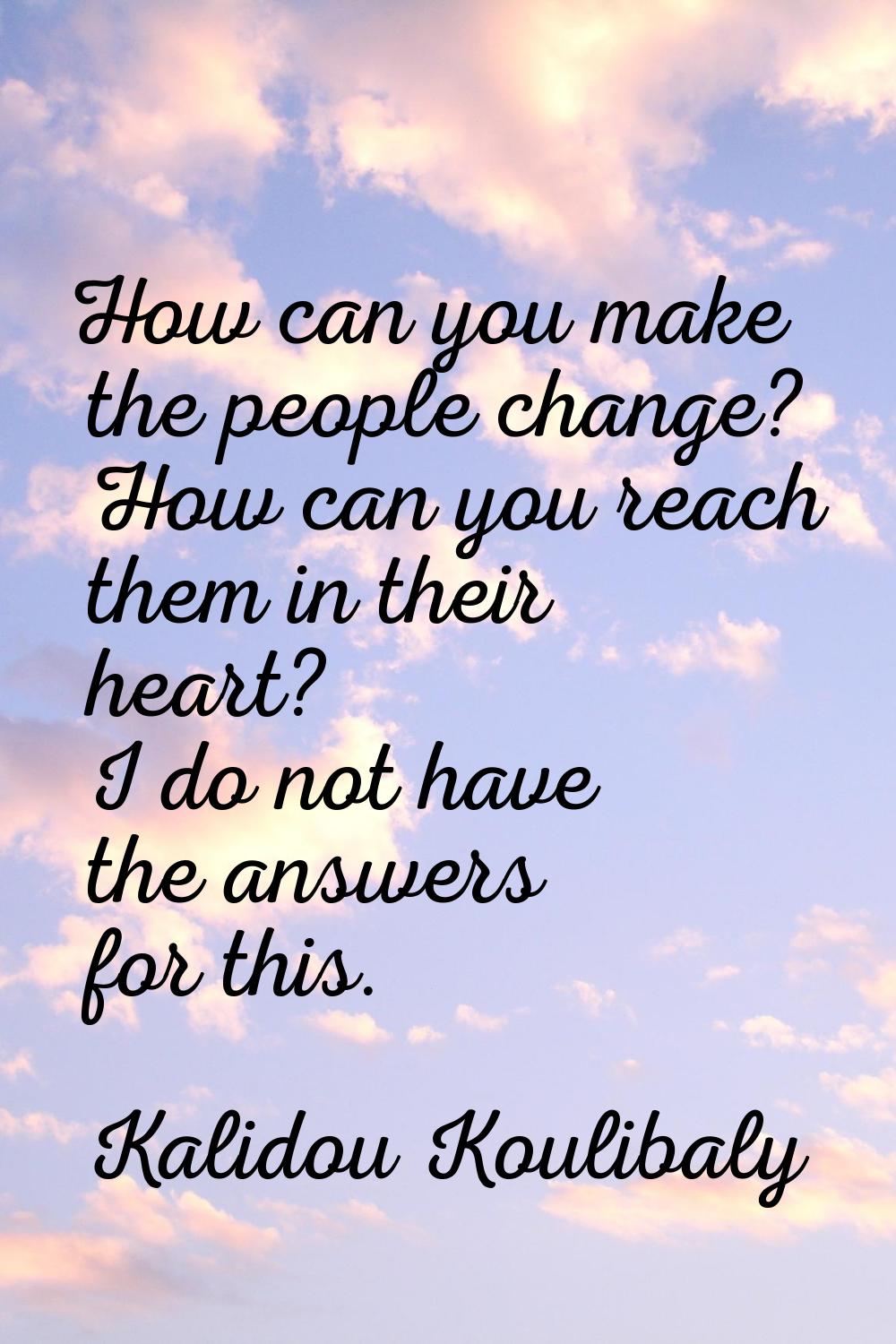How can you make the people change? How can you reach them in their heart? I do not have the answer