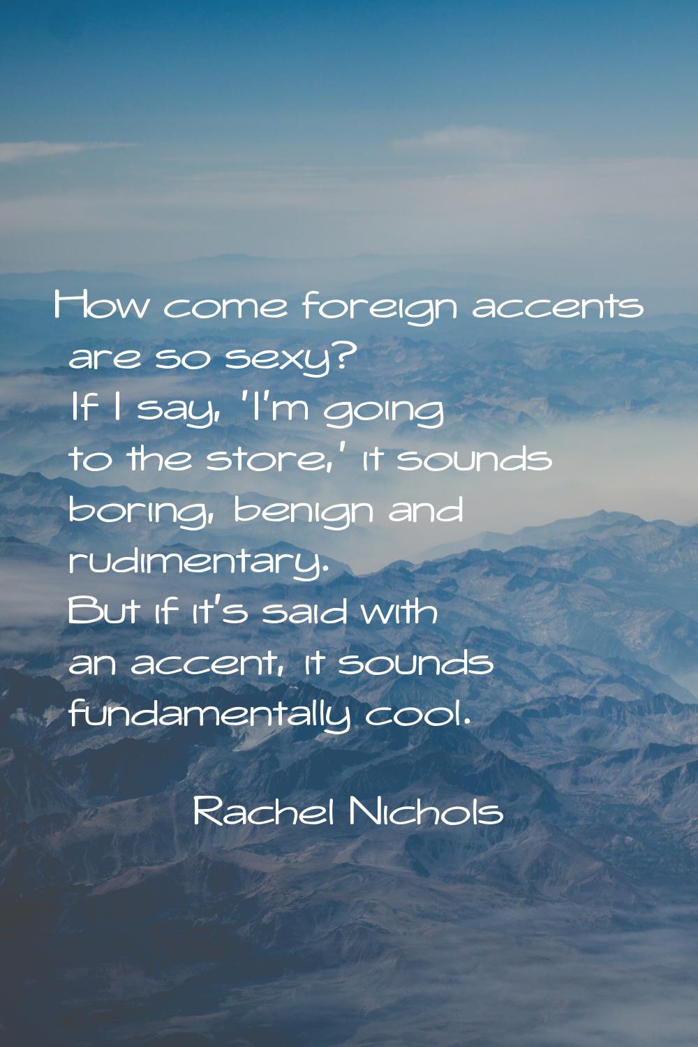 How come foreign accents are so sexy? If I say, 'I'm going to the store,' it sounds boring, benign 
