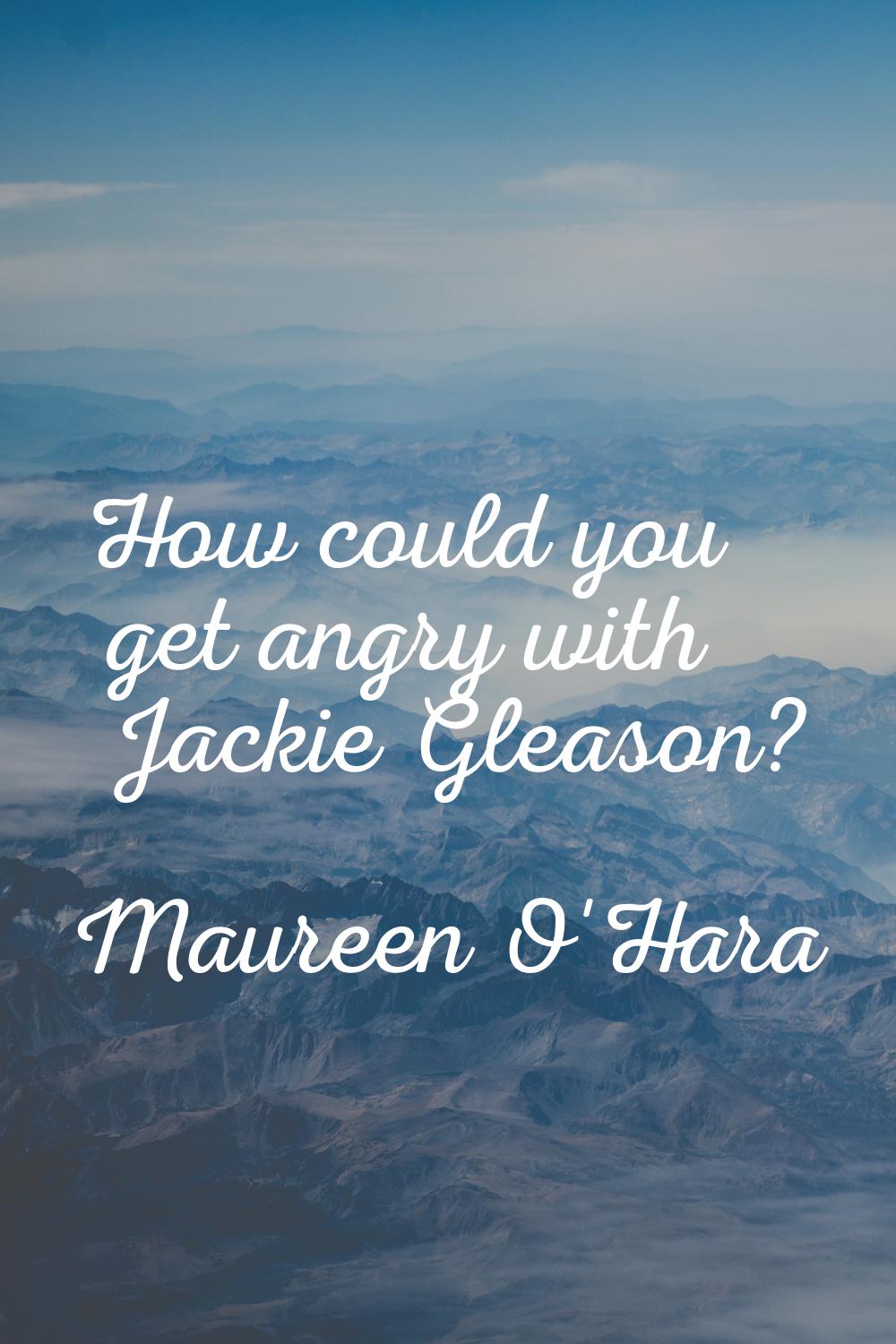 How could you get angry with Jackie Gleason?