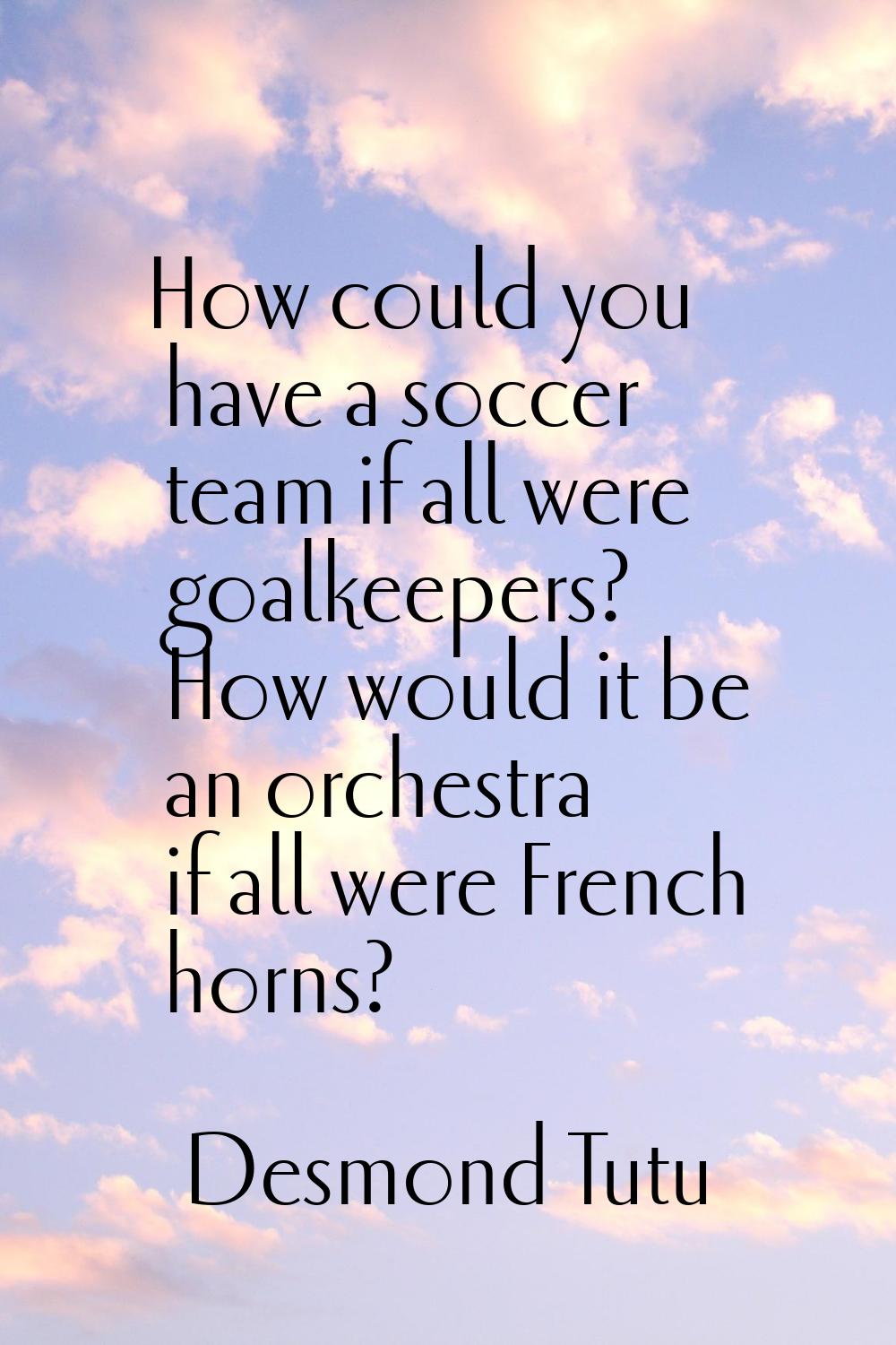 How could you have a soccer team if all were goalkeepers? How would it be an orchestra if all were 