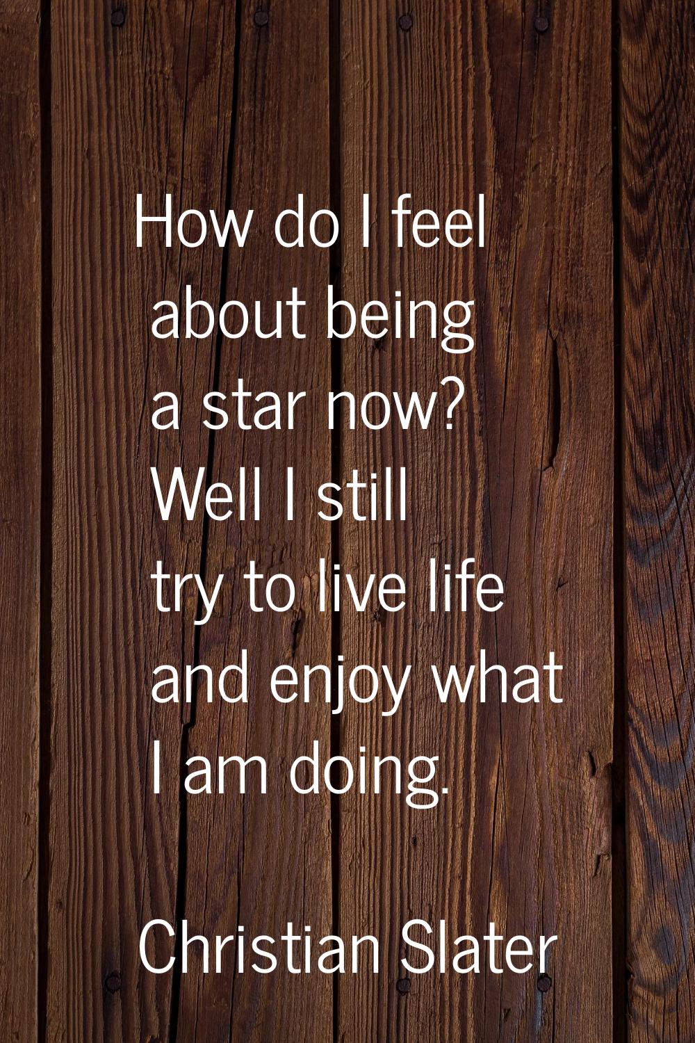 How do I feel about being a star now? Well I still try to live life and enjoy what I am doing.