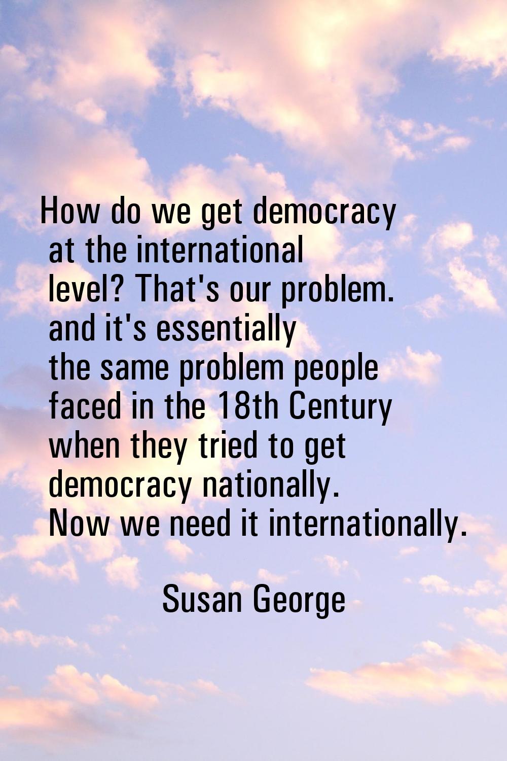 How do we get democracy at the international level? That's our problem. and it's essentially the sa