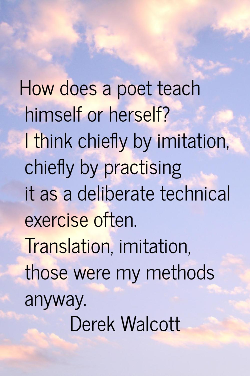How does a poet teach himself or herself? I think chiefly by imitation, chiefly by practising it as