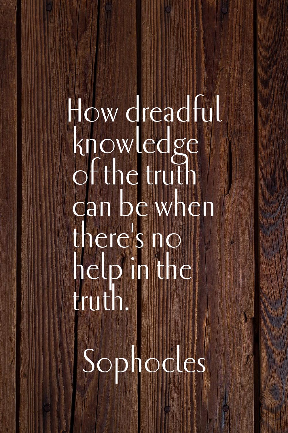 How dreadful knowledge of the truth can be when there's no help in the truth.
