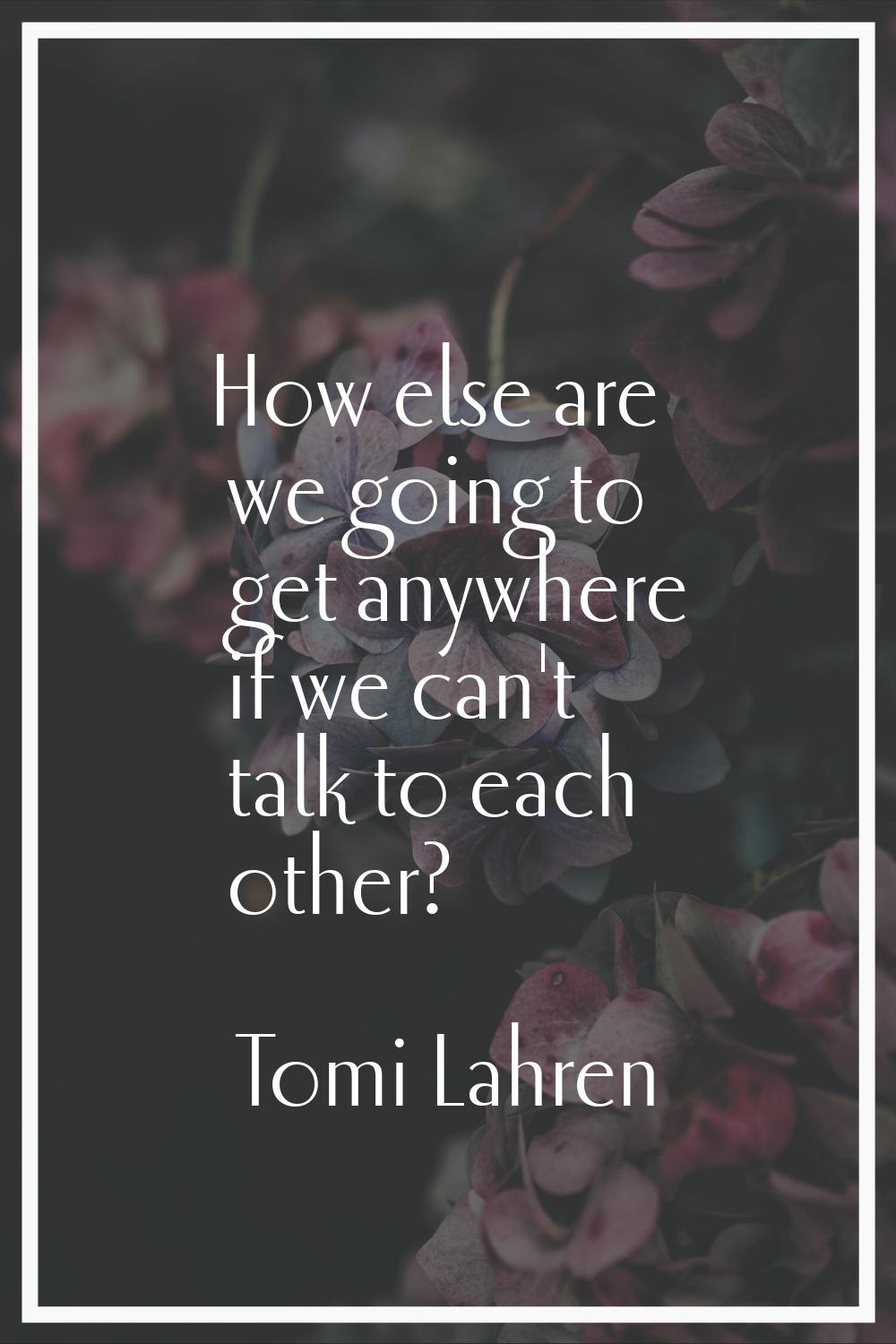 How else are we going to get anywhere if we can't talk to each other?