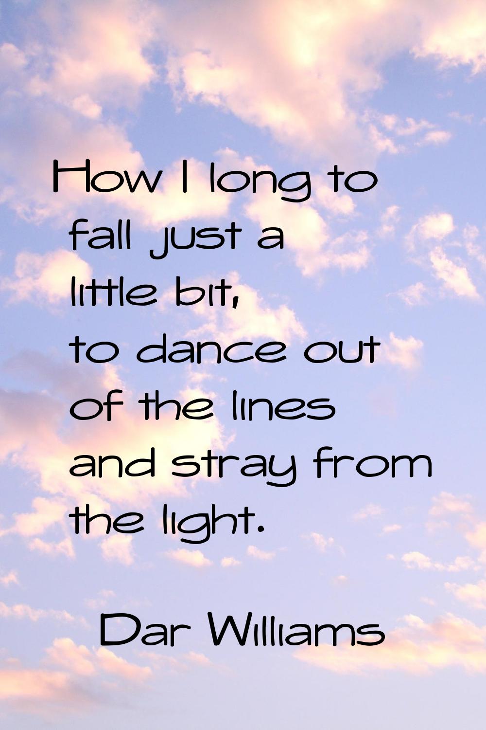 How I long to fall just a little bit, to dance out of the lines and stray from the light.