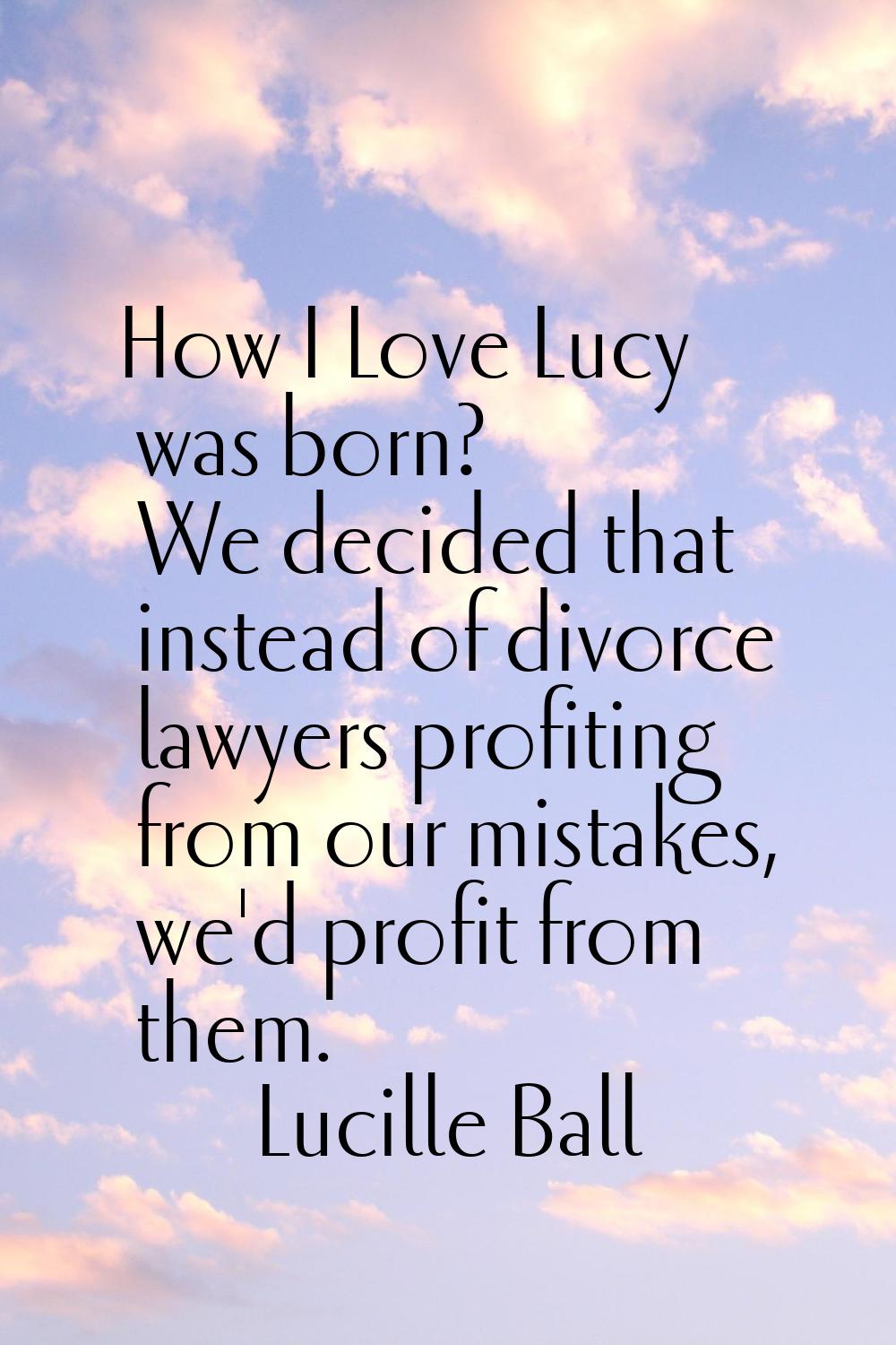 How I Love Lucy was born? We decided that instead of divorce lawyers profiting from our mistakes, w