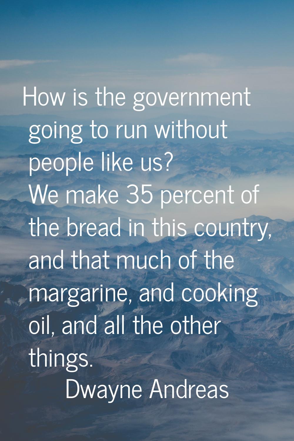 How is the government going to run without people like us? We make 35 percent of the bread in this 