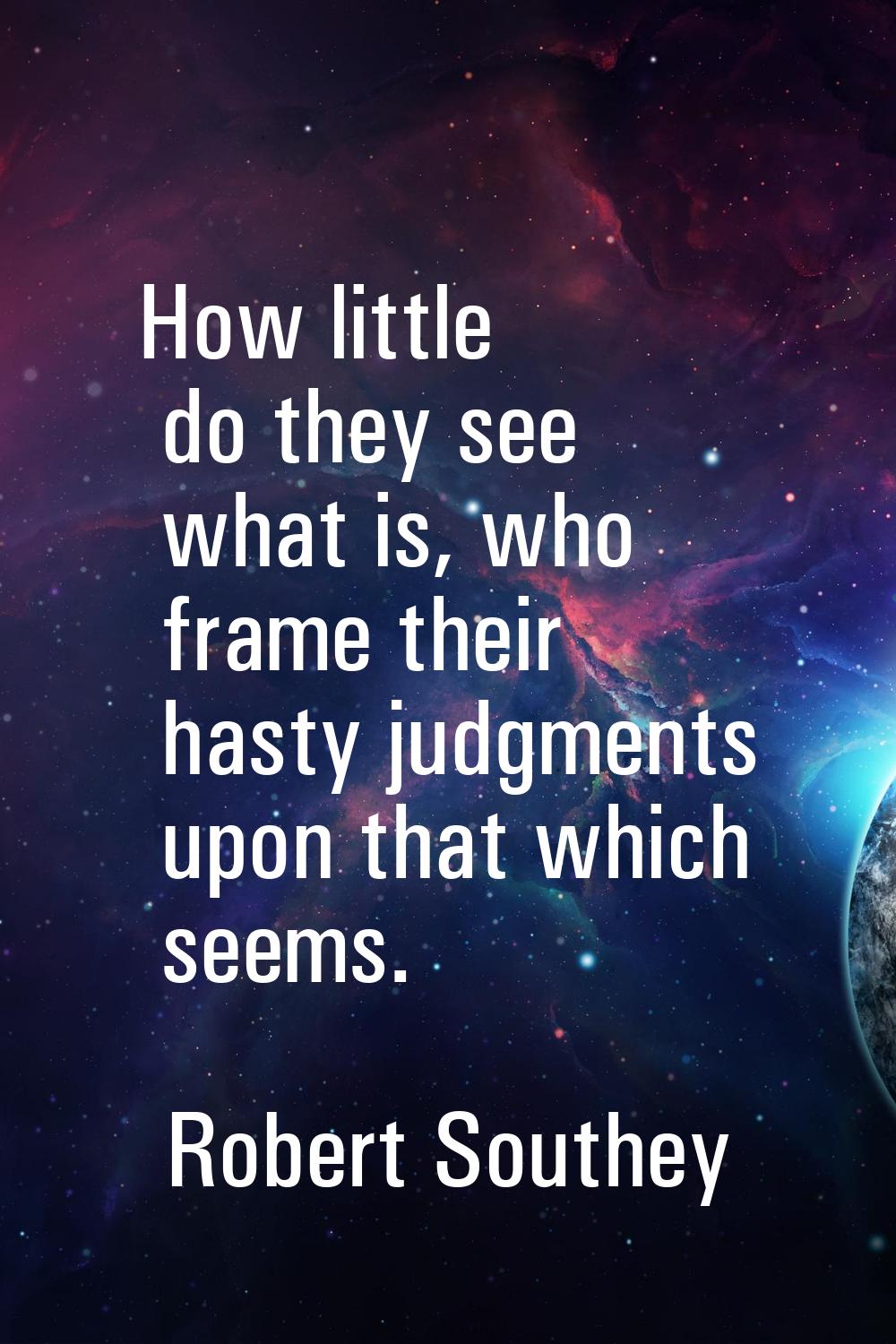 How little do they see what is, who frame their hasty judgments upon that which seems.