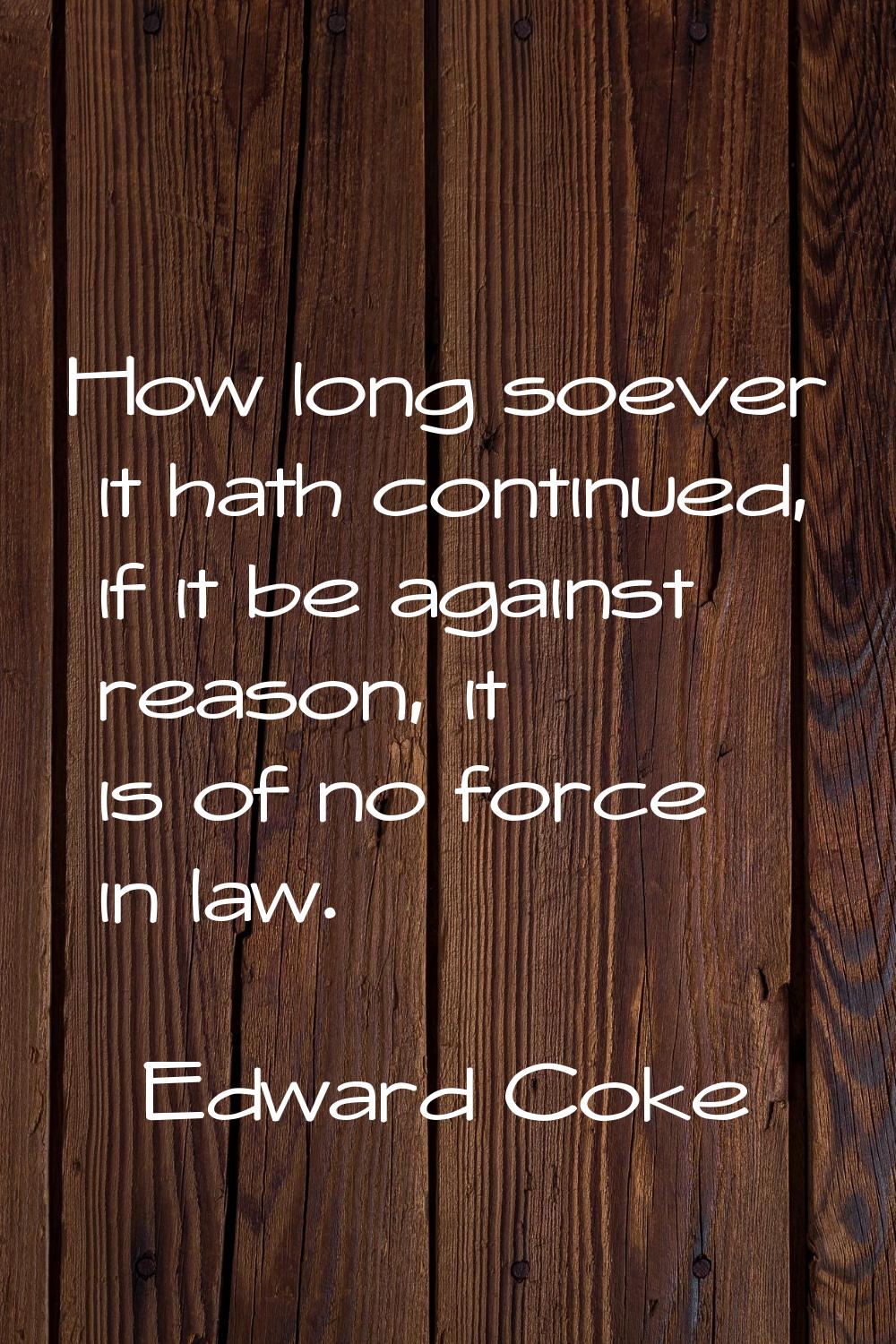 How long soever it hath continued, if it be against reason, it is of no force in law.
