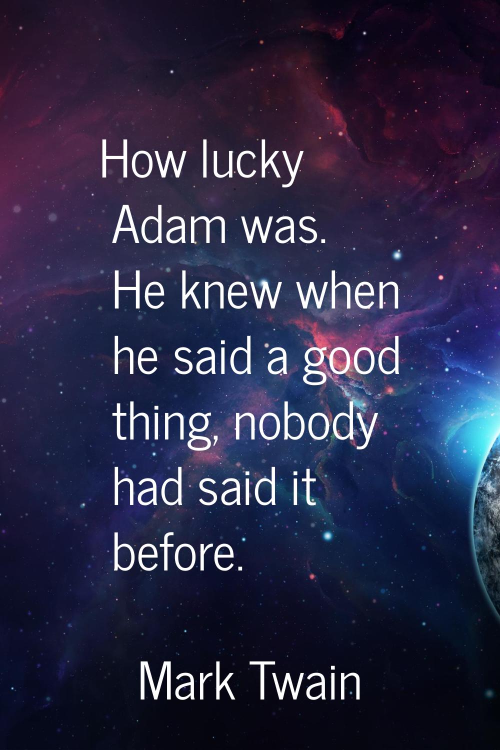 How lucky Adam was. He knew when he said a good thing, nobody had said it before.